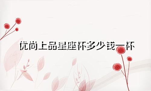优尚上品星座杯多少钱一杯