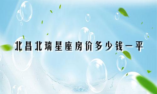北昌北瑞星座房价多少钱一平