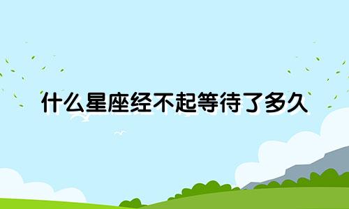 什么星座经不起等待了多久