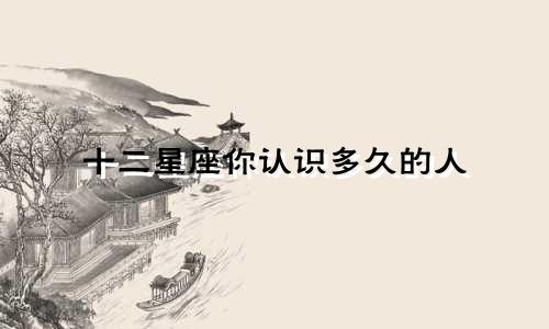 十二星座你认识多久的人