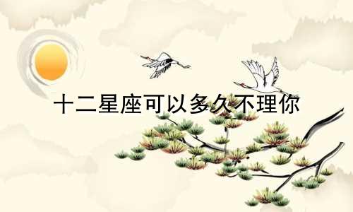 十二星座可以多久不理你