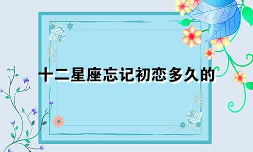 十二星座忘记初恋多久的