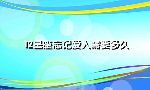 12星座忘记爱人需要多久