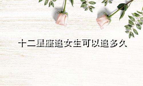 十二星座追女生可以追多久