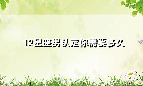 12星座男认定你需要多久