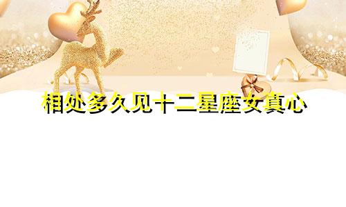 相处多久见十二星座女真心