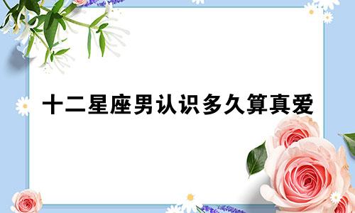 十二星座男认识多久算真爱