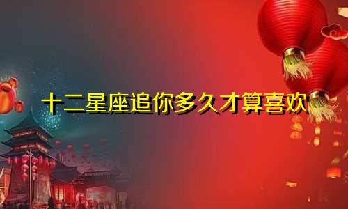 十二星座追你多久才算喜欢