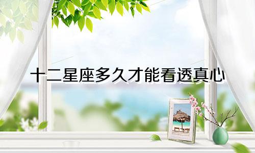 十二星座多久才能看透真心