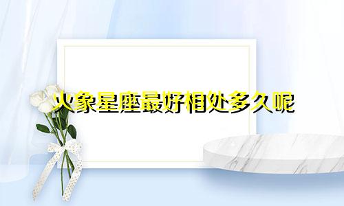 火象星座最好相处多久呢