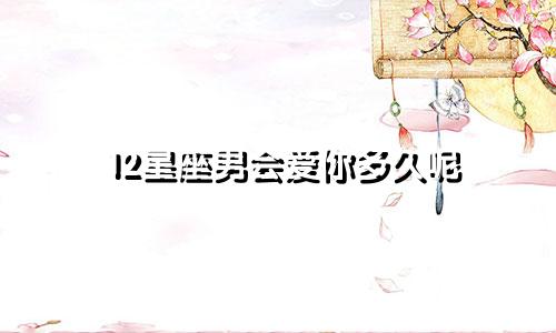 12星座男会爱你多久呢