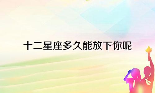 十二星座多久能放下你呢