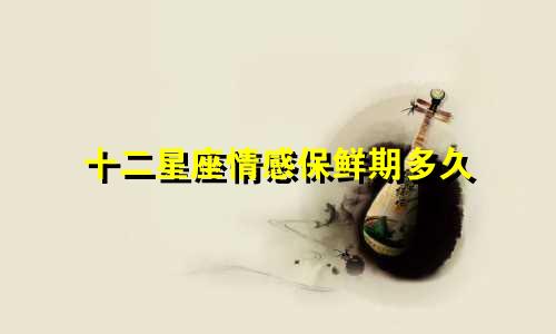 十二星座情感保鲜期多久