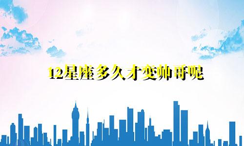 12星座多久才变帅哥呢