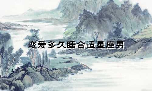 恋爱多久睡合适星座男