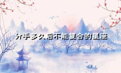 分手多久后不能复合的星座
