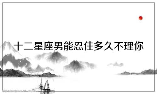 十二星座男能忍住多久不理你