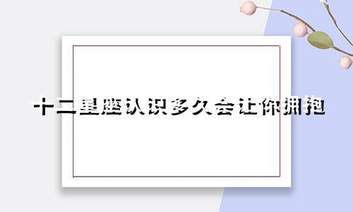 十二星座认识多久会让你拥抱