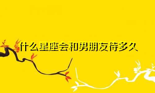什么星座会和男朋友待多久