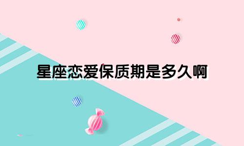 星座恋爱保质期是多久啊