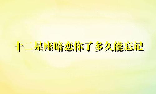 十二星座暗恋你了多久能忘记
