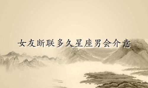 女友断联多久星座男会介意