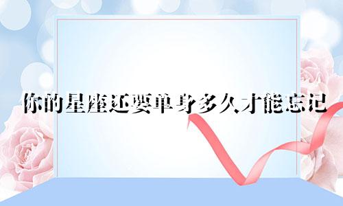 你的星座还要单身多久才能忘记