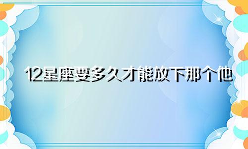 12星座要多久才能放下那个他