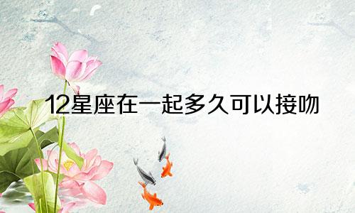 12星座在一起多久可以接吻