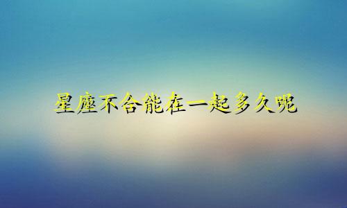 星座不合能在一起多久呢