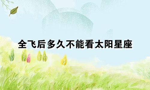 全飞后多久不能看太阳星座