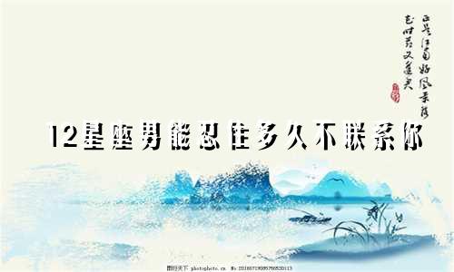 12星座男能忍住多久不联系你