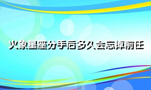 火象星座分手后多久会忘掉前任