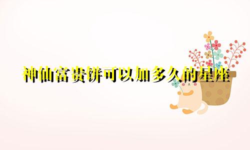神仙富贵饼可以加多久的星座