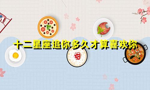 十二星座追你多久才算喜欢你