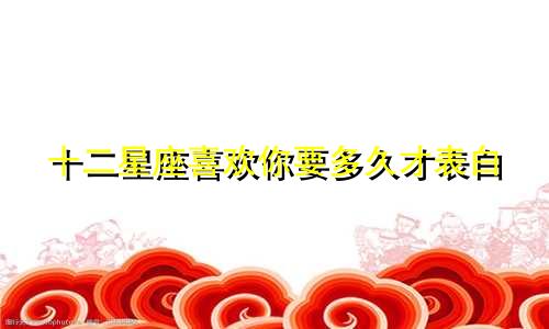 十二星座喜欢你要多久才表白