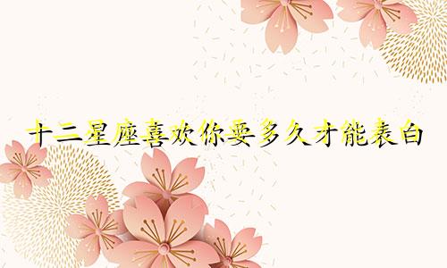 十二星座喜欢你要多久才能表白