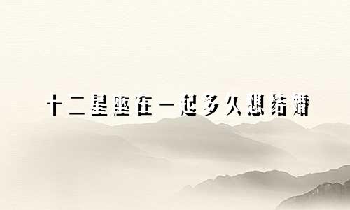十二星座在一起多久想结婚