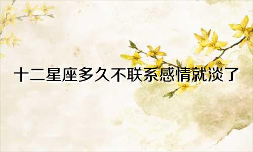 十二星座多久不联系感情就淡了