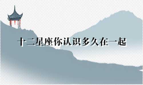 十二星座你认识多久在一起