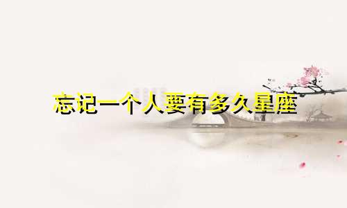 忘记一个人要有多久星座