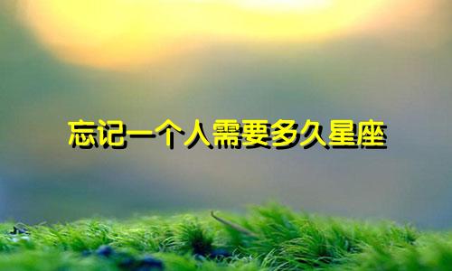 忘记一个人需要多久星座