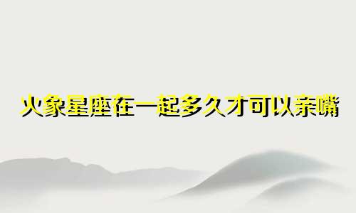 火象星座在一起多久才可以亲嘴