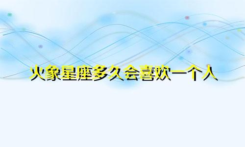 火象星座多久会喜欢一个人