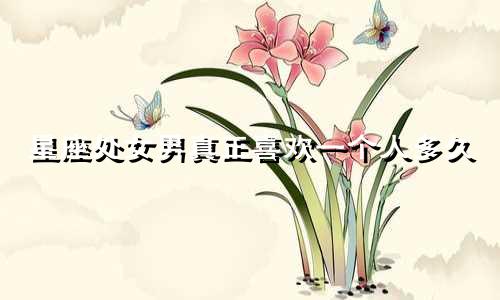 星座处女男真正喜欢一个人多久