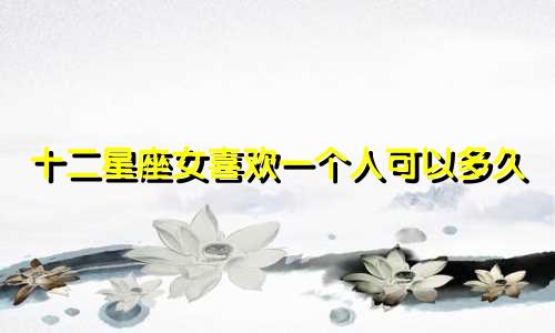 十二星座女喜欢一个人可以多久