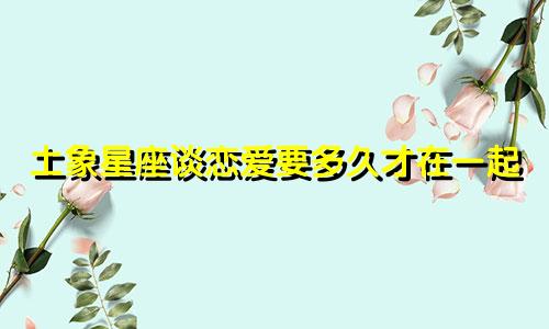 土象星座谈恋爱要多久才在一起