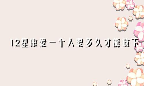 12星座爱一个人要多久才能放下