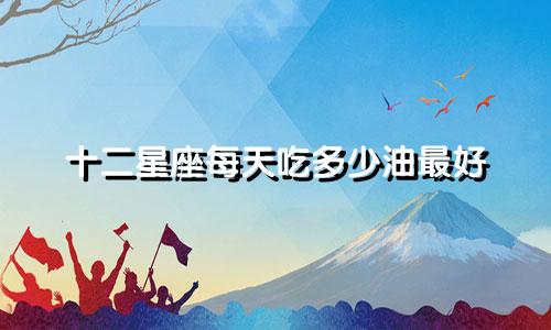 十二星座每天吃多少油最好