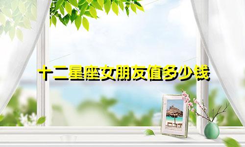 十二星座女朋友值多少钱